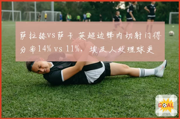 萨拉赫vs萨卡 英超边锋内切射门得分率14% vs 11%，埃及人处理球更果断