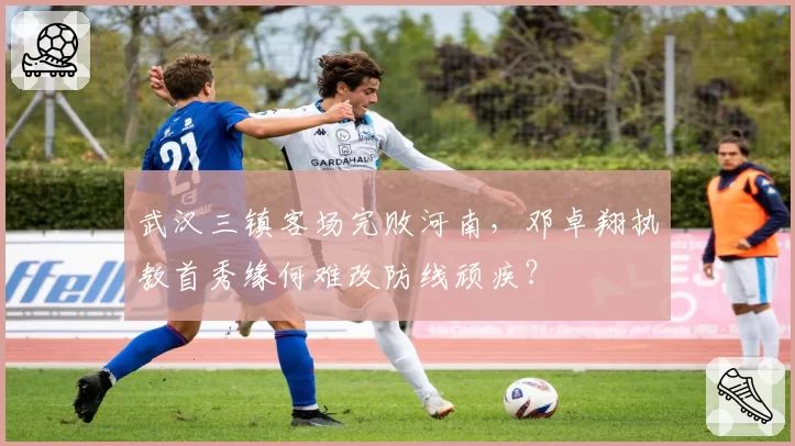武汉三镇客场完败河南，邓卓翔执教首秀缘何难改防线顽疾？