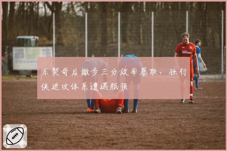东契奇后撤步三分效率暴跌,独行侠进攻体系遭遇瓶颈
