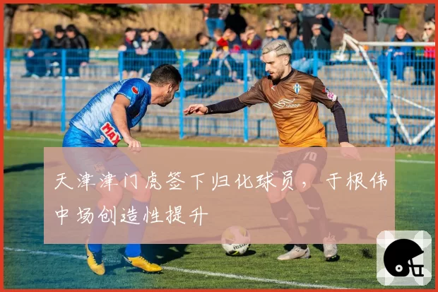 天津津门虎签下归化球员，于根伟中场创造性提升