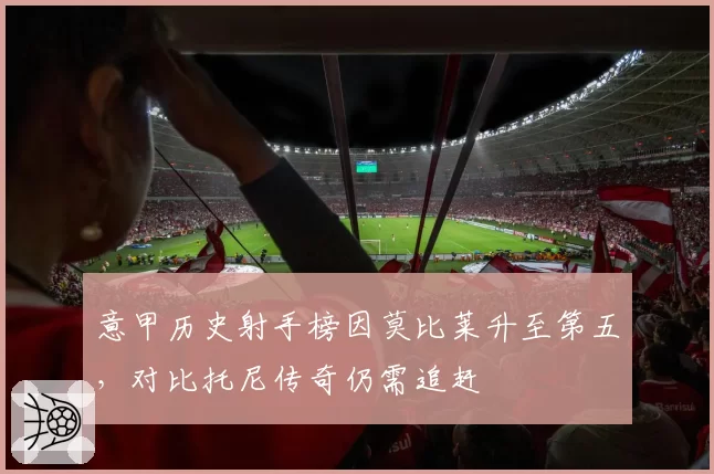 意甲历史射手榜因莫比莱升至第五，对比托尼传奇仍需追赶