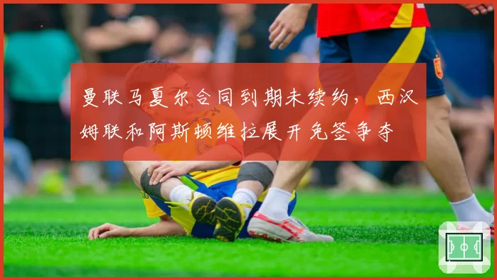 曼联马夏尔合同到期未续约,西汉姆联和阿斯顿维拉展开免签争夺